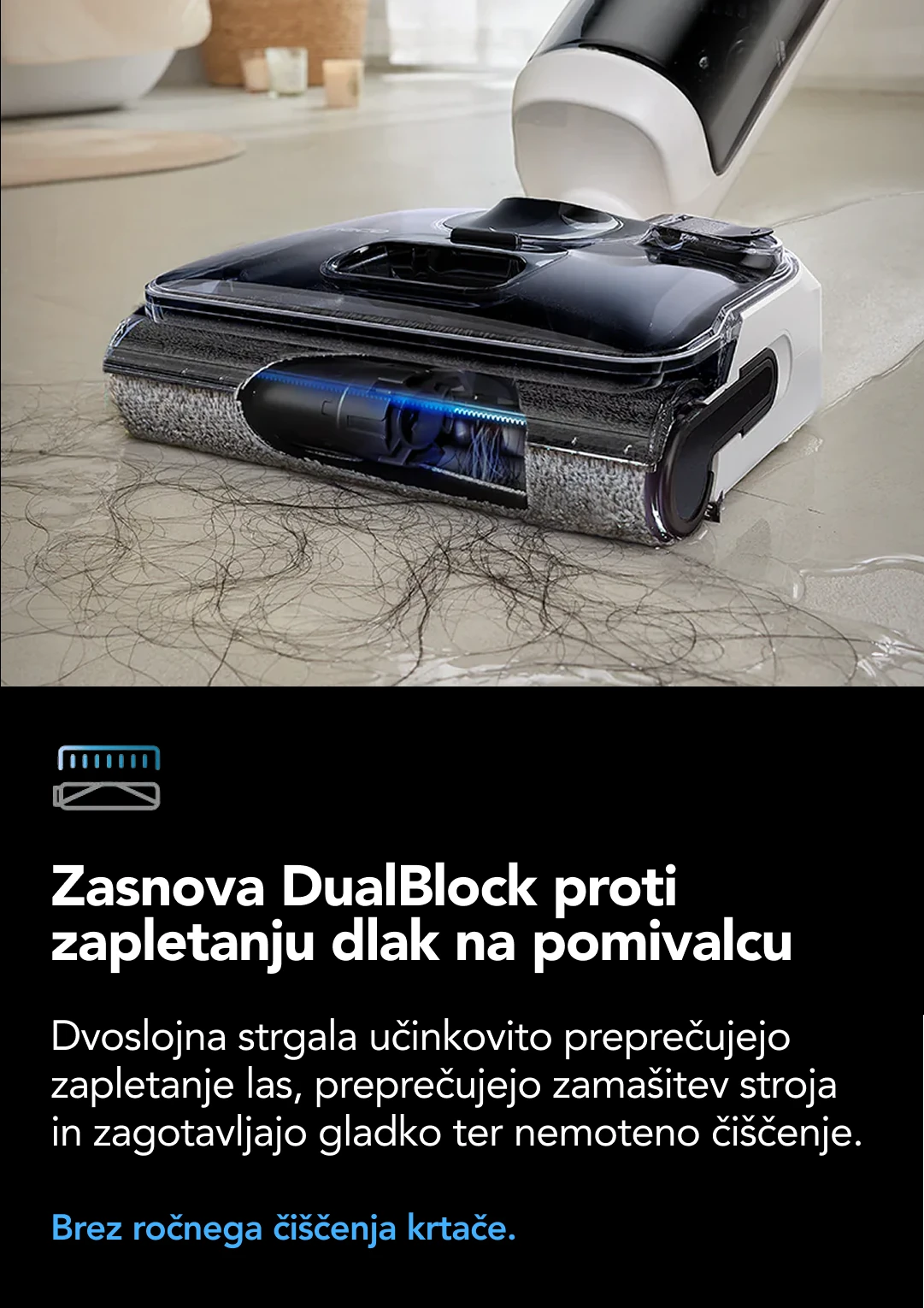 2X-stransko čiščenje ob robu Optimizirana zasnova motorizirane krtače lebdi ob robu čistilca zagotavlja optimalno čiščenje tik ob robovih in težko dostopnih vogalih na obeh straneh glave. Brez sledi ob straneh in ob robovih.