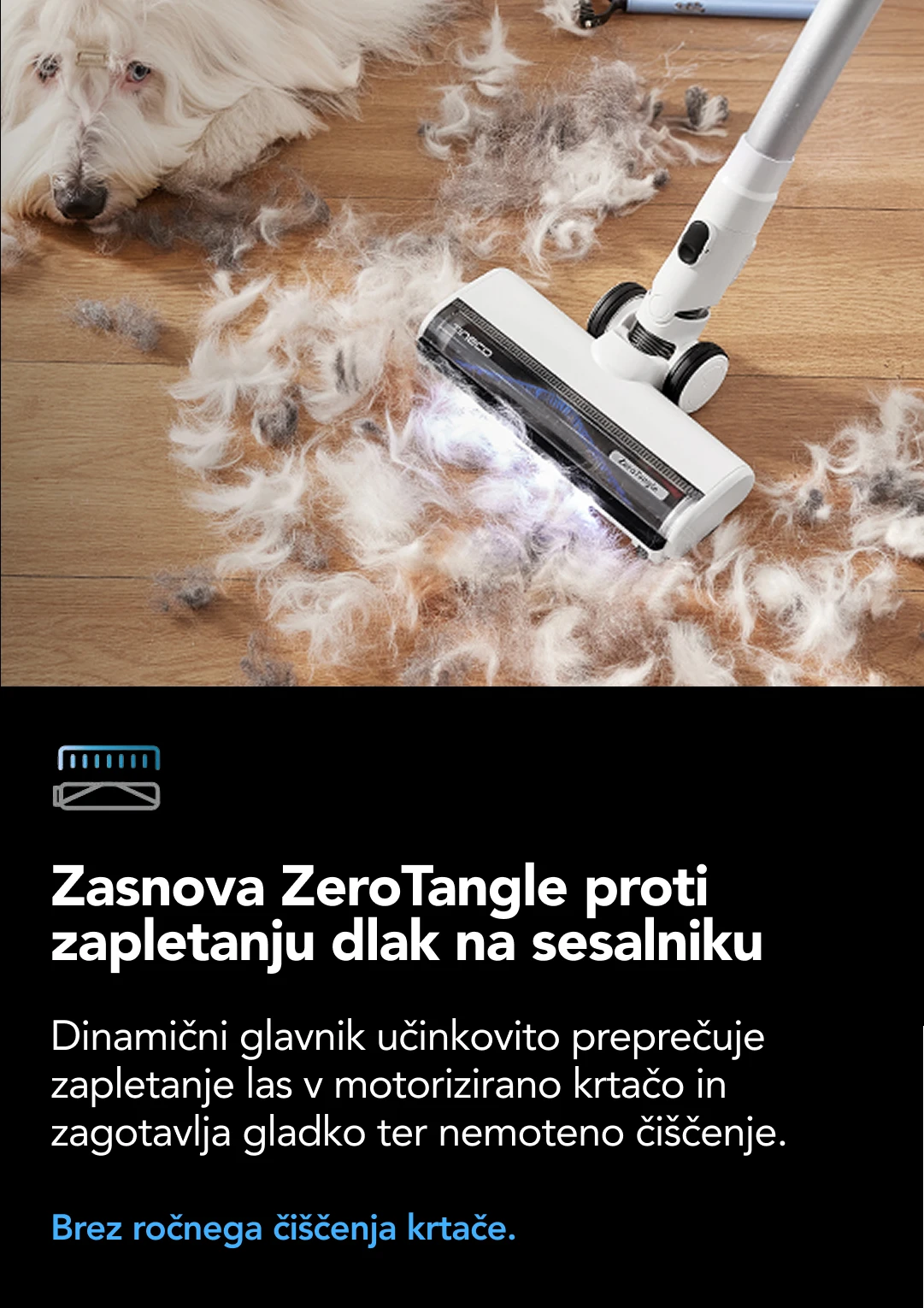 18.000 Pa Močno sesanje Sesalna moč 18.000 Pa* zlahka odstrani umazanijo, večja razlitja tekočin, dlake in lase z vseh površin ter vsakič zagotovi temeljito in globoko čiščenje. *Na podlagi laboratorijskih podatkov Tineco