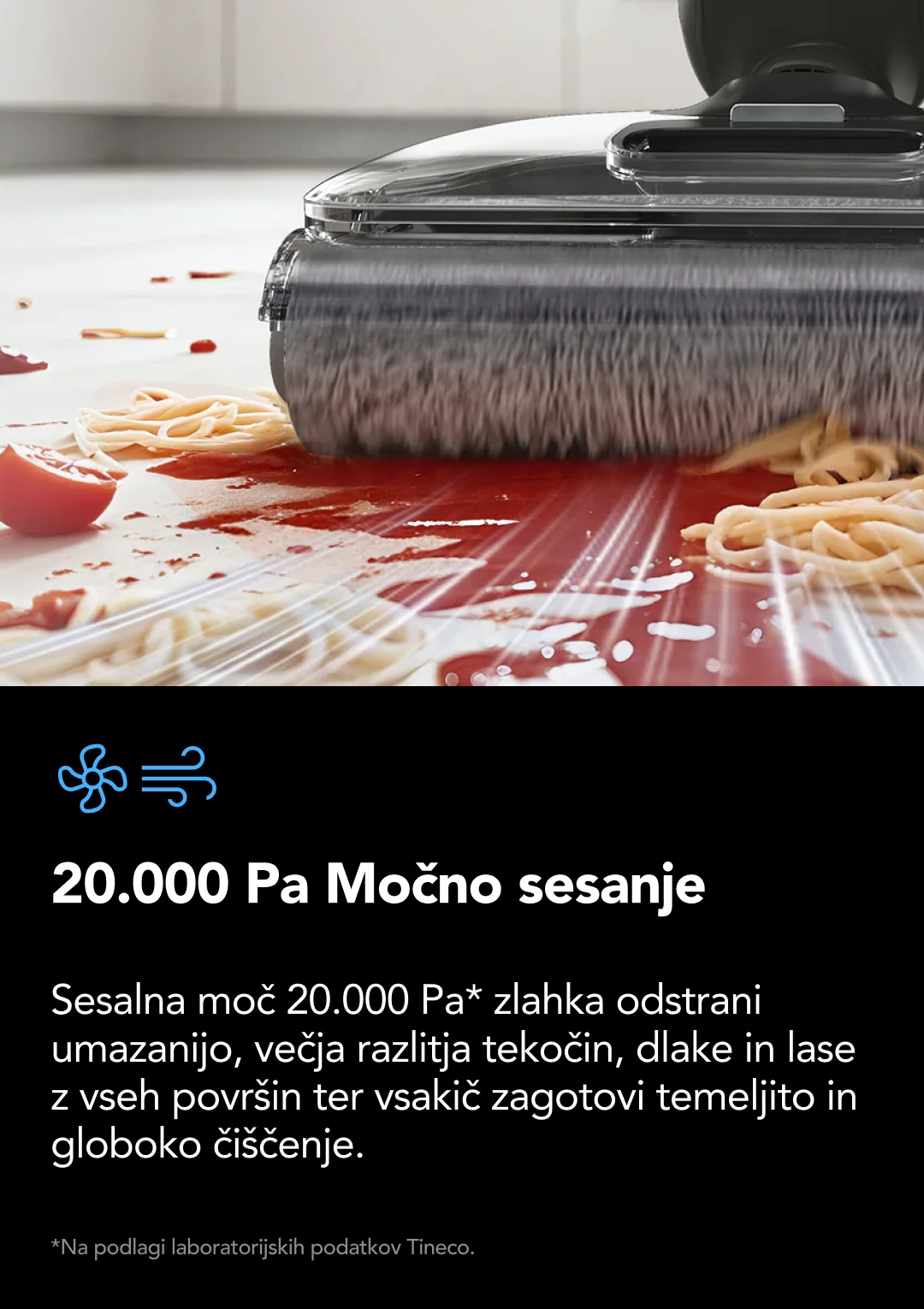 1300 W vgrajeni parni bojler Visokotlačni curek pregrete pare na zahtevo BoostSteam visokotlačni curek pare 15x večji pretok pregrete pare* v nekaj sekundah stopi trdovratno maščobo, umazanijo in zasušene madeže. *V primerjavi z drugimi parnimi čistilci Tineco, v načinu BoostSteam, na podlagi laboratorijskih podatkov Tineco.